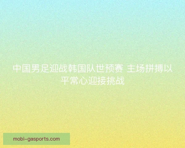 中国男足迎战韩国队世预赛 主场拼搏以平常心迎接挑战 中国男足迎战韩国队世预赛 主场拼搏以平常心迎接挑战