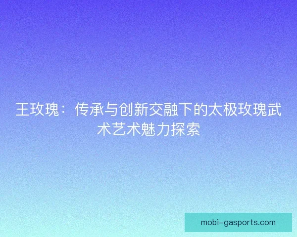 王玫瑰:传承与创新交融下的太极玫瑰武术艺术魅力探索 王玫瑰:传承与创新交融下的太极玫瑰武术艺术魅力探索