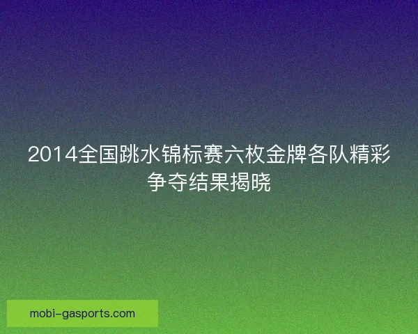2014全国跳水锦标赛六枚金牌各队精彩争夺结果揭晓 2014全国跳水锦标赛六枚金牌各队精彩争夺结果揭晓