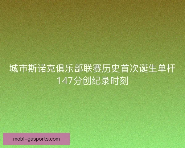 城市斯诺克俱乐部联赛历史首次诞生单杆147分创纪录时刻