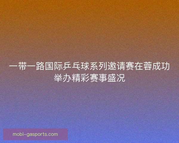 一带一路国际乒乓球系列邀请赛在蓉成功举办精彩赛事盛况