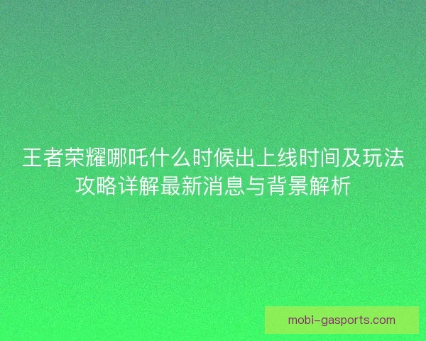 王者荣耀哪吒什么时候出上线时间及玩法攻略详解最新消息与背景解析