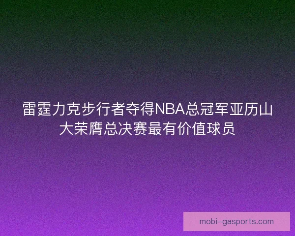 雷霆力克步行者夺得NBA总冠军亚历山大荣膺总决赛最有价值球员 雷霆力克步行者夺得NBA总冠军亚历山大荣膺总决赛最有价值球员