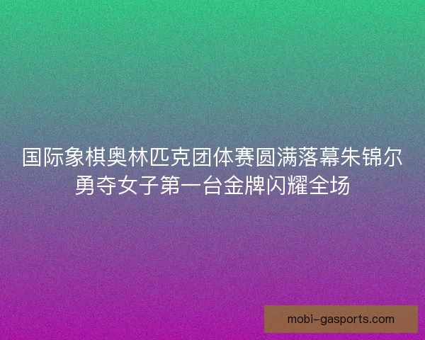 国际象棋奥林匹克团体赛圆满落幕朱锦尔勇夺女子第一台金牌闪耀全场 国际象棋奥林匹克团体赛圆满落幕朱锦尔勇夺女子第一台金牌闪耀全场