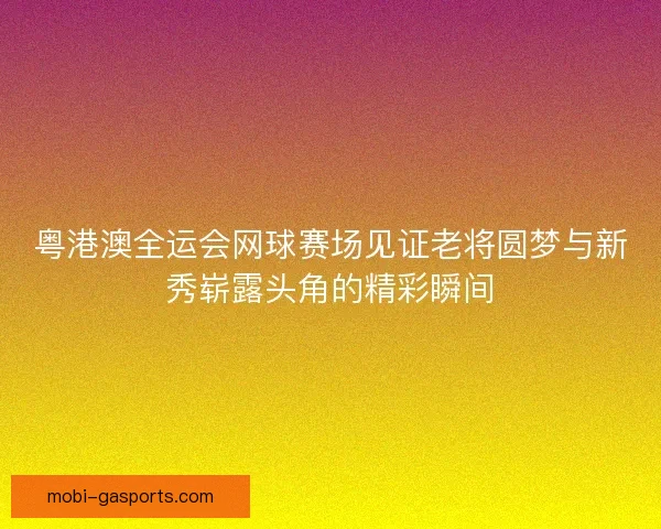 粤港澳全运会网球赛场见证老将圆梦与新秀崭露头角的精彩瞬间 粤港澳全运会网球赛场见证老将圆梦与新秀崭露头角的精彩瞬间